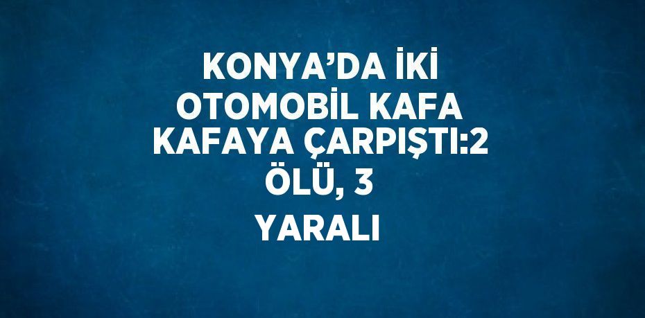 KONYA’DA İKİ OTOMOBİL KAFA KAFAYA ÇARPIŞTI:2 ÖLÜ, 3 YARALI