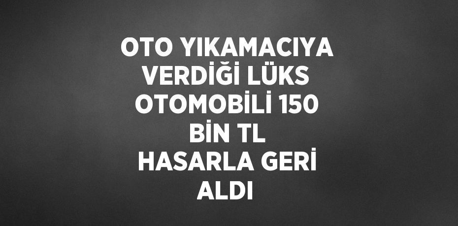 OTO YIKAMACIYA VERDİĞİ LÜKS OTOMOBİLİ 150 BİN TL HASARLA GERİ ALDI