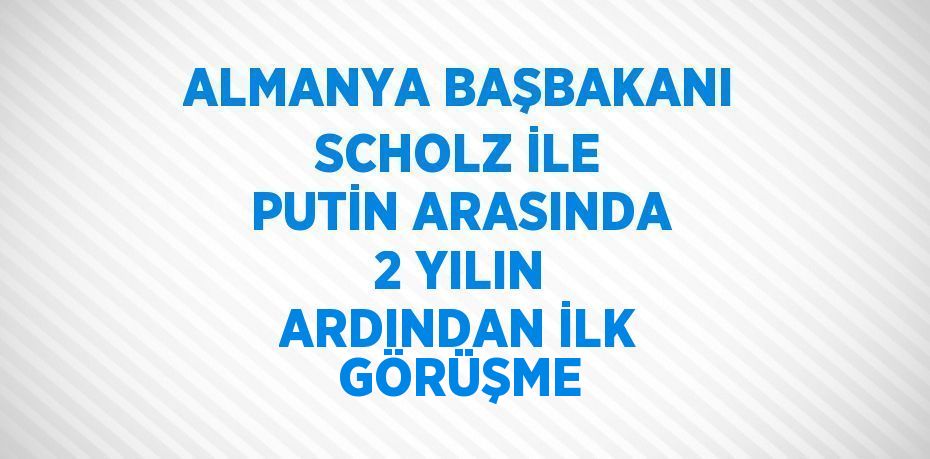 ALMANYA BAŞBAKANI SCHOLZ İLE PUTİN ARASINDA 2 YILIN ARDINDAN İLK GÖRÜŞME