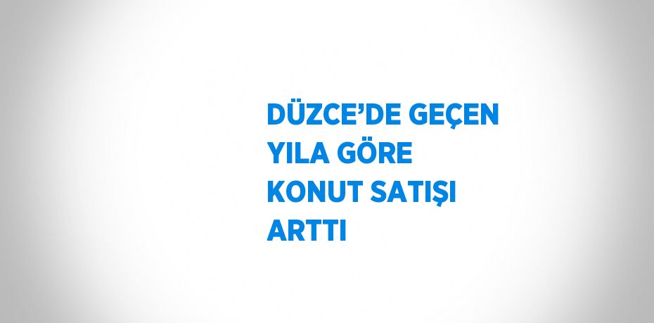 DÜZCE’DE GEÇEN YILA GÖRE KONUT SATIŞI ARTTI