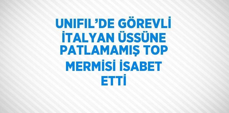 UNIFIL’DE GÖREVLİ İTALYAN ÜSSÜNE PATLAMAMIŞ TOP MERMİSİ İSABET ETTİ