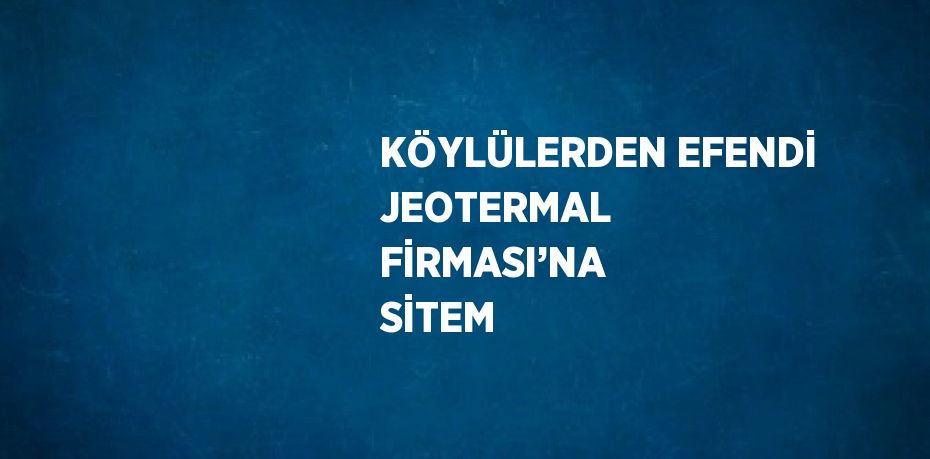 KÖYLÜLERDEN EFENDİ JEOTERMAL FİRMASI’NA SİTEM