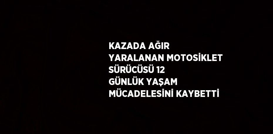 KAZADA AĞIR YARALANAN MOTOSİKLET SÜRÜCÜSÜ 12 GÜNLÜK YAŞAM MÜCADELESİNİ KAYBETTİ