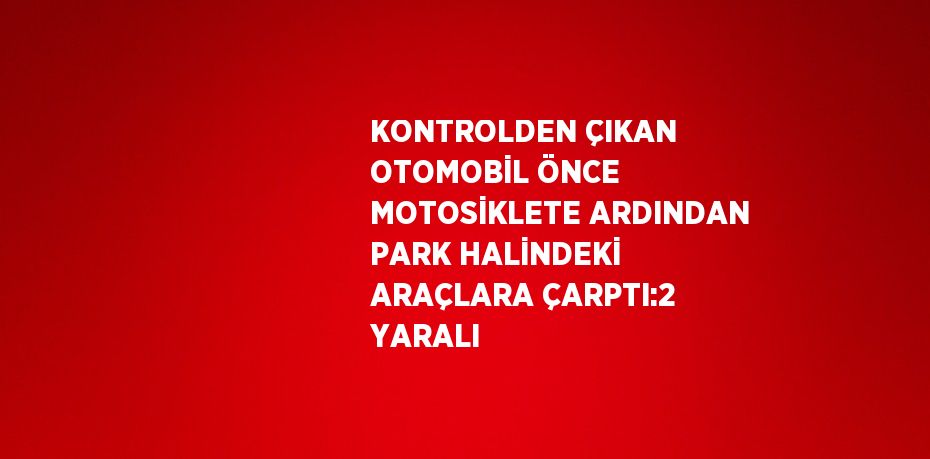 KONTROLDEN ÇIKAN OTOMOBİL ÖNCE MOTOSİKLETE ARDINDAN PARK HALİNDEKİ ARAÇLARA ÇARPTI:2 YARALI