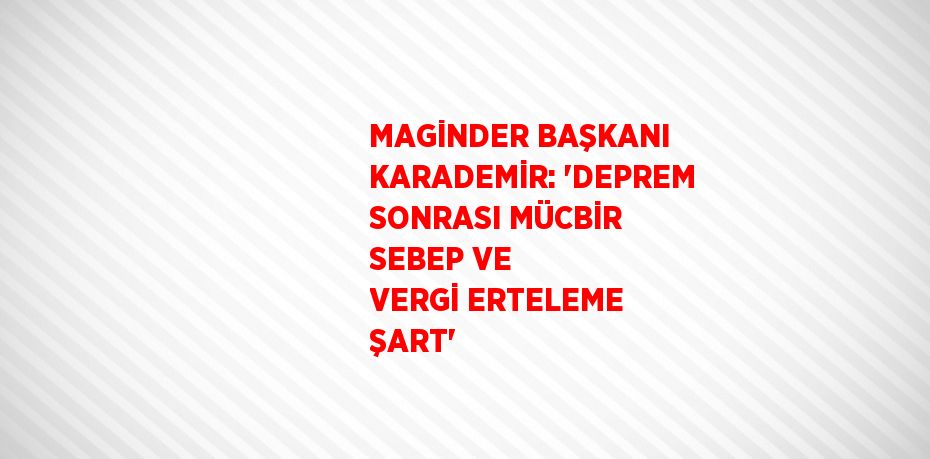 MAGİNDER BAŞKANI KARADEMİR: 'DEPREM SONRASI MÜCBİR SEBEP VE VERGİ ERTELEME ŞART'