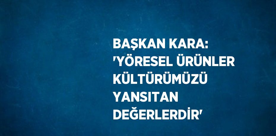 BAŞKAN KARA: 'YÖRESEL ÜRÜNLER KÜLTÜRÜMÜZÜ YANSITAN DEĞERLERDİR'