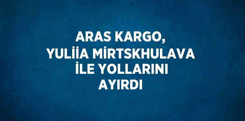 ARAS KARGO, YULİİA MİRTSKHULAVA İLE YOLLARINI AYIRDI