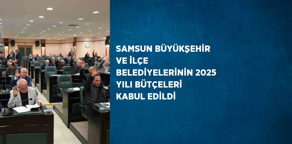 SAMSUN BÜYÜKŞEHİR VE İLÇE BELEDİYELERİNİN 2025 YILI BÜTÇELERİ KABUL EDİLDİ