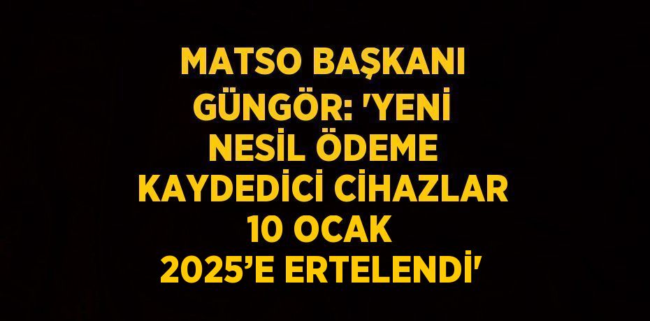 MATSO BAŞKANI GÜNGÖR: 'YENİ NESİL ÖDEME KAYDEDİCİ CİHAZLAR 10 OCAK 2025’E ERTELENDİ'