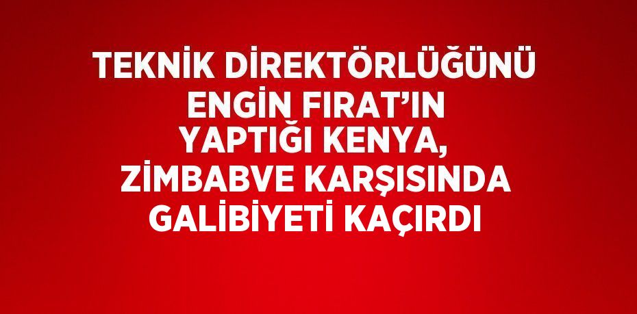 TEKNİK DİREKTÖRLÜĞÜNÜ ENGİN FIRAT’IN YAPTIĞI KENYA, ZİMBABVE KARŞISINDA GALİBİYETİ KAÇIRDI