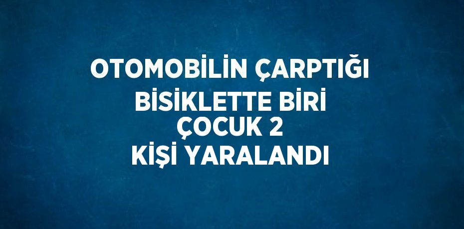 OTOMOBİLİN ÇARPTIĞI BİSİKLETTE BİRİ ÇOCUK 2 KİŞİ YARALANDI