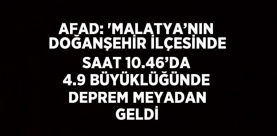 AFAD: 'MALATYA’NIN DOĞANŞEHİR İLÇESİNDE SAAT 10.46’DA 4.9 BÜYÜKLÜĞÜNDE DEPREM MEYADAN GELDİ