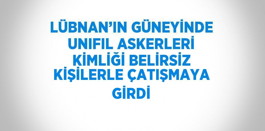 LÜBNAN’IN GÜNEYİNDE UNIFIL ASKERLERİ KİMLİĞİ BELİRSİZ KİŞİLERLE ÇATIŞMAYA GİRDİ