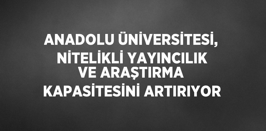 ANADOLU ÜNİVERSİTESİ, NİTELİKLİ YAYINCILIK VE ARAŞTIRMA KAPASİTESİNİ ARTIRIYOR