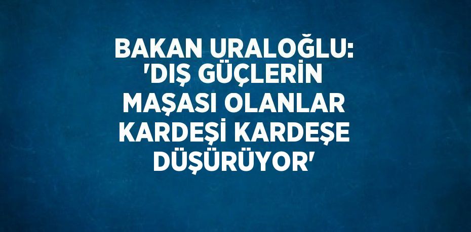 BAKAN URALOĞLU: 'DIŞ GÜÇLERİN MAŞASI OLANLAR KARDEŞİ KARDEŞE DÜŞÜRÜYOR'