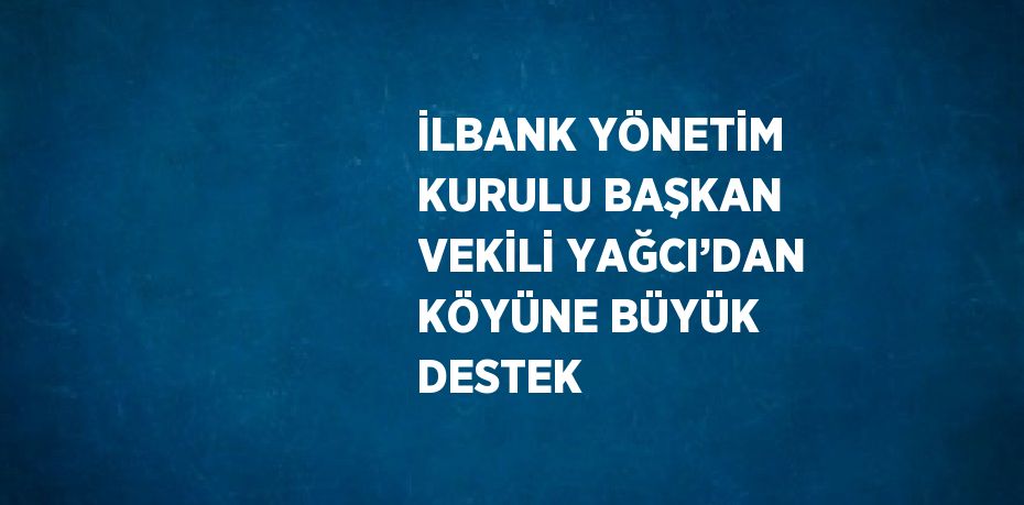 İLBANK YÖNETİM KURULU BAŞKAN VEKİLİ YAĞCI’DAN KÖYÜNE BÜYÜK DESTEK