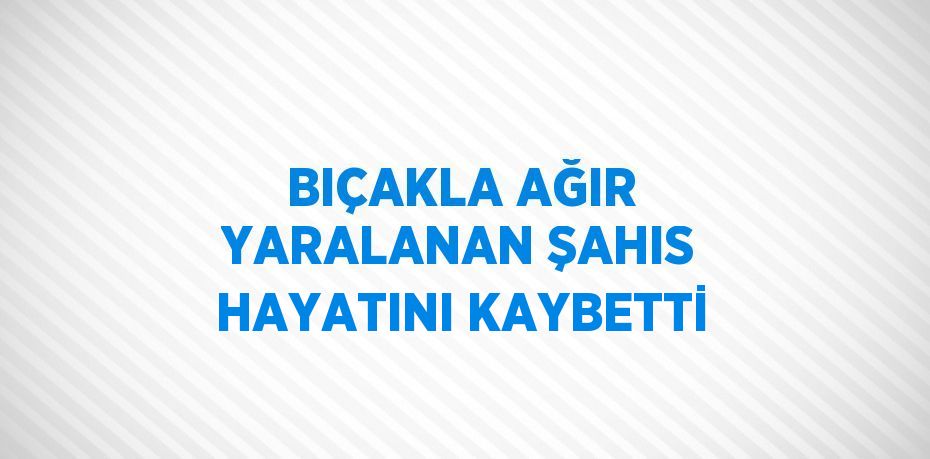 BIÇAKLA AĞIR YARALANAN ŞAHIS HAYATINI KAYBETTİ