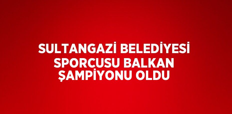 SULTANGAZİ BELEDİYESİ SPORCUSU BALKAN ŞAMPİYONU OLDU