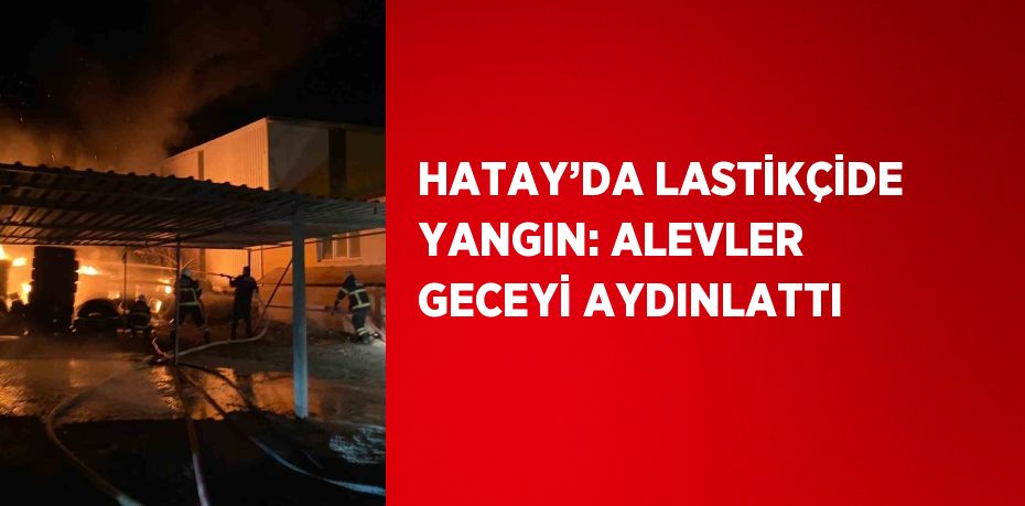 HATAY’DA LASTİKÇİDE YANGIN: ALEVLER GECEYİ AYDINLATTI