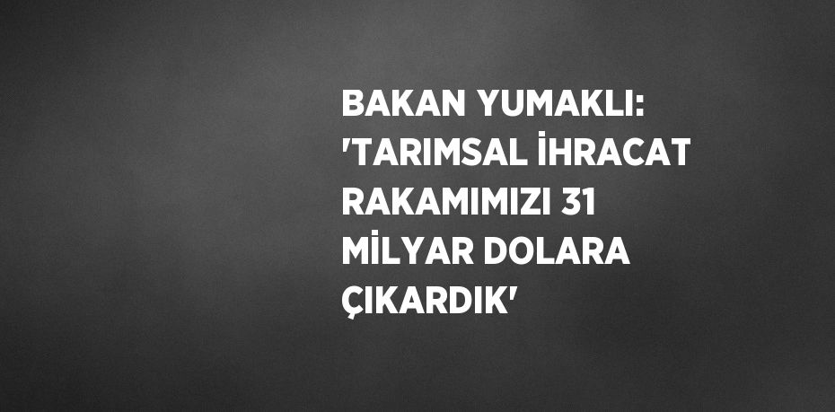 BAKAN YUMAKLI: 'TARIMSAL İHRACAT RAKAMIMIZI 31 MİLYAR DOLARA ÇIKARDIK'