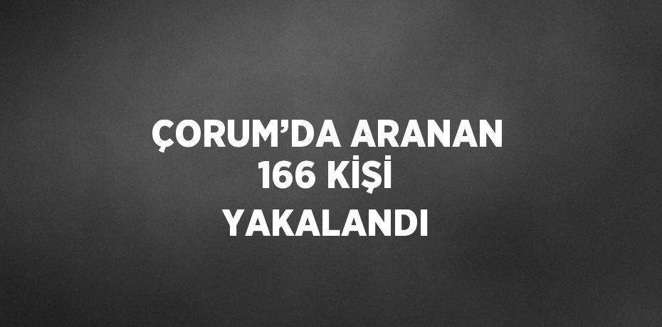 ÇORUM’DA ARANAN 166 KİŞİ YAKALANDI