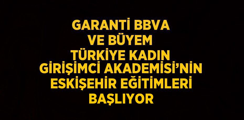 GARANTİ BBVA VE BÜYEM TÜRKİYE KADIN GİRİŞİMCİ AKADEMİSİ’NİN ESKİŞEHİR EĞİTİMLERİ BAŞLIYOR