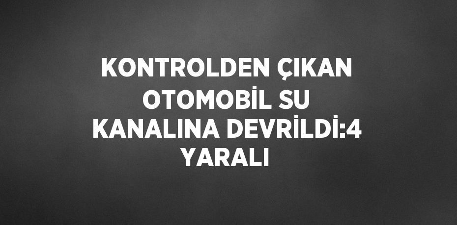 KONTROLDEN ÇIKAN OTOMOBİL SU KANALINA DEVRİLDİ:4 YARALI