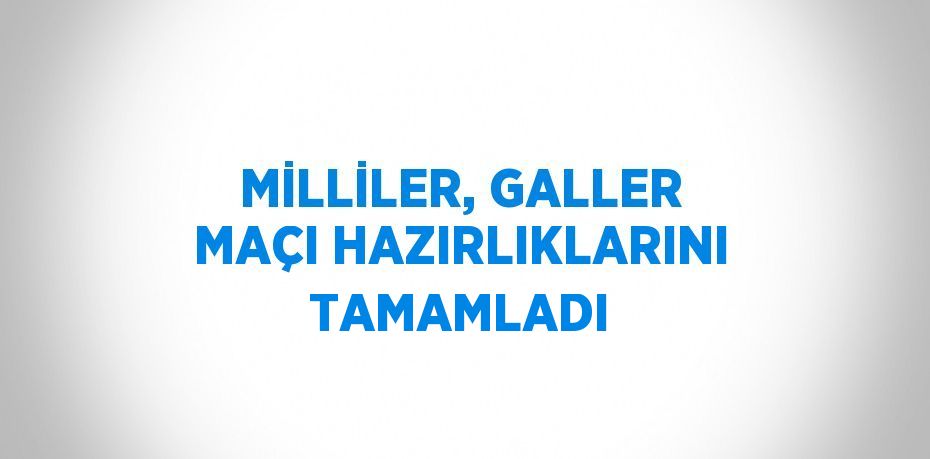 MİLLİLER, GALLER MAÇI HAZIRLIKLARINI TAMAMLADI