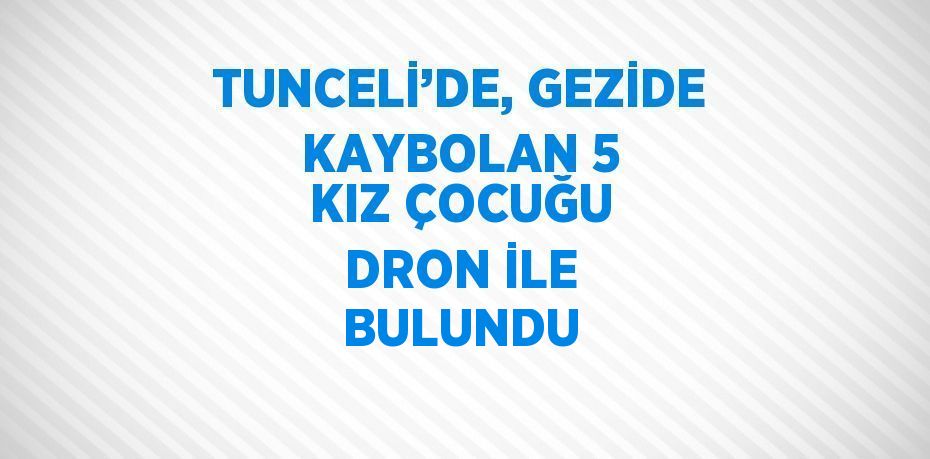 TUNCELİ’DE, GEZİDE KAYBOLAN 5 KIZ ÇOCUĞU DRON İLE BULUNDU