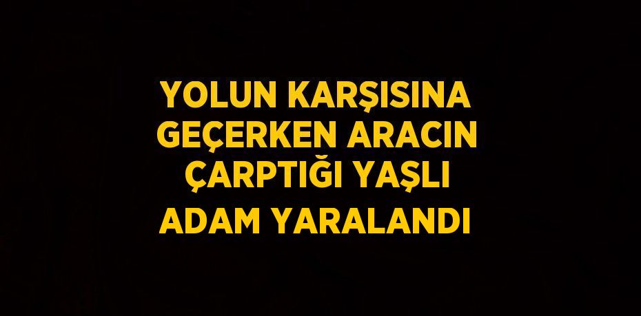 YOLUN KARŞISINA GEÇERKEN ARACIN ÇARPTIĞI YAŞLI ADAM YARALANDI