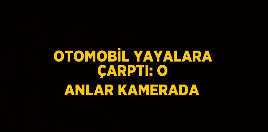 OTOMOBİL YAYALARA ÇARPTI: O ANLAR KAMERADA