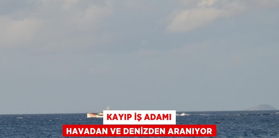 KAYIP İŞ ADAMI HAVADAN VE DENİZDEN ARANIYOR