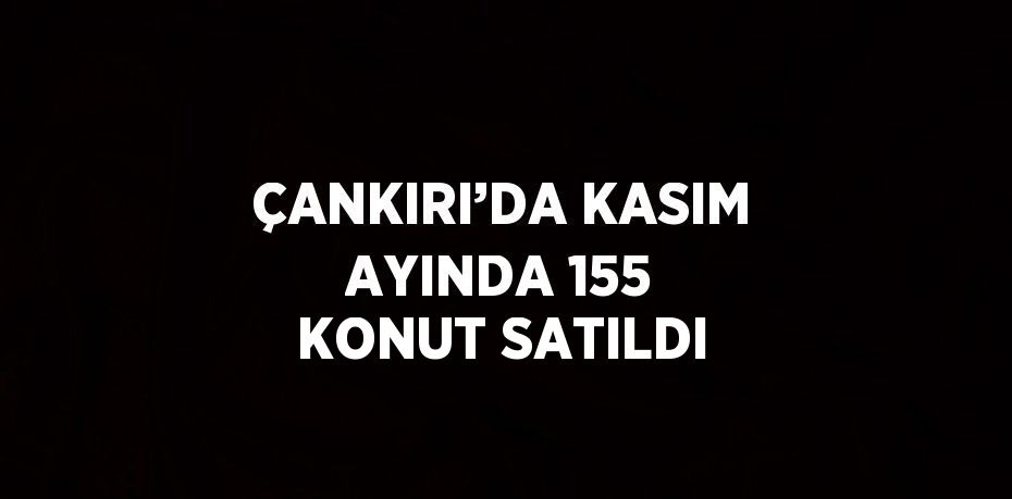 ÇANKIRI’DA KASIM AYINDA 155 KONUT SATILDI