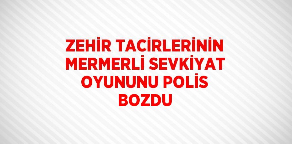 ZEHİR TACİRLERİNİN MERMERLİ SEVKİYAT OYUNUNU POLİS BOZDU