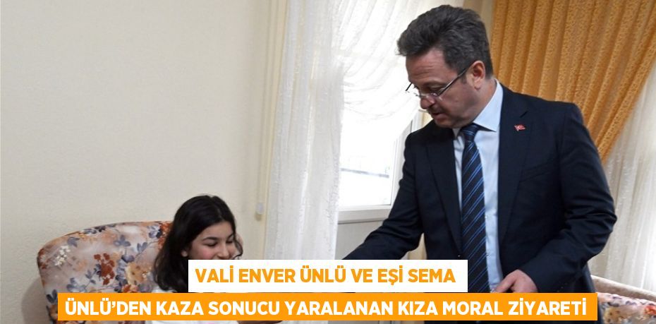 VALİ ENVER ÜNLÜ VE EŞİ SEMA ÜNLÜ’DEN KAZA SONUCU YARALANAN KIZA MORAL ZİYARETİ