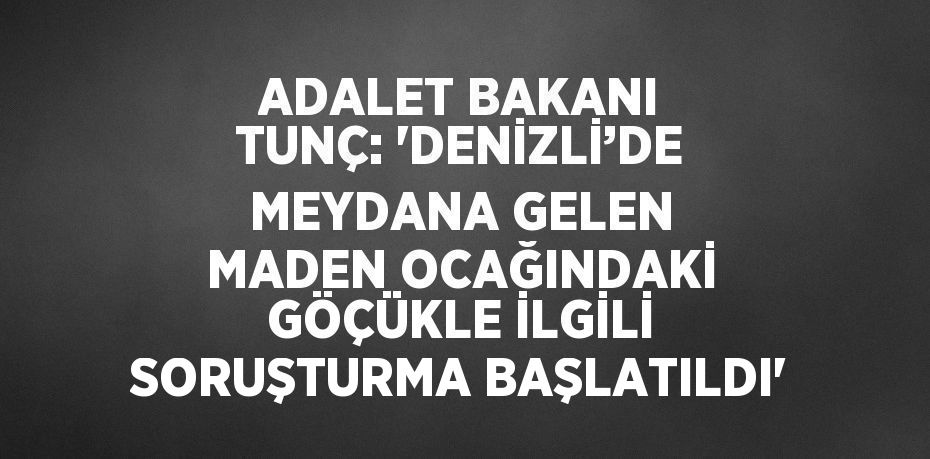 ADALET BAKANI TUNÇ: 'DENİZLİ’DE MEYDANA GELEN MADEN OCAĞINDAKİ GÖÇÜKLE İLGİLİ SORUŞTURMA BAŞLATILDI'