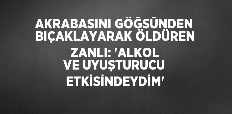 AKRABASINI GÖĞSÜNDEN BIÇAKLAYARAK ÖLDÜREN ZANLI: 'ALKOL VE UYUŞTURUCU ETKİSİNDEYDİM'