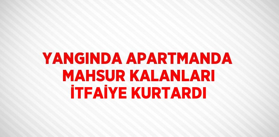YANGINDA APARTMANDA MAHSUR KALANLARI İTFAİYE KURTARDI
