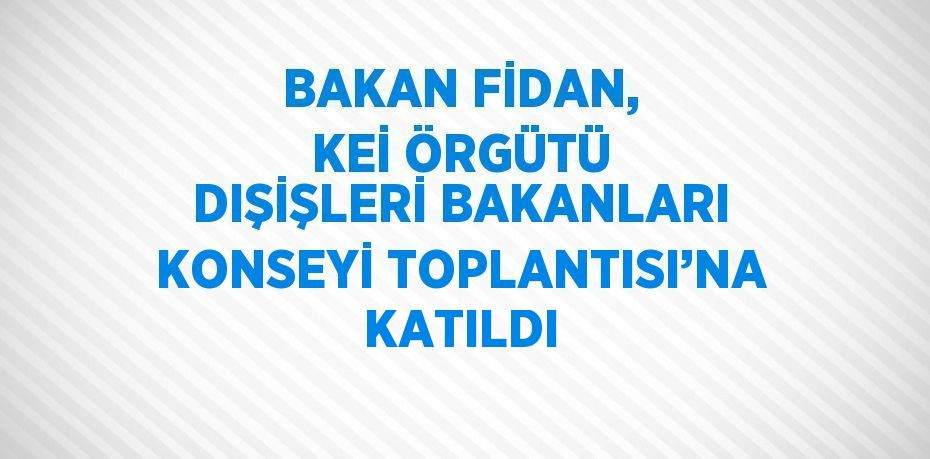 BAKAN FİDAN, KEİ ÖRGÜTÜ DIŞİŞLERİ BAKANLARI KONSEYİ TOPLANTISI’NA KATILDI