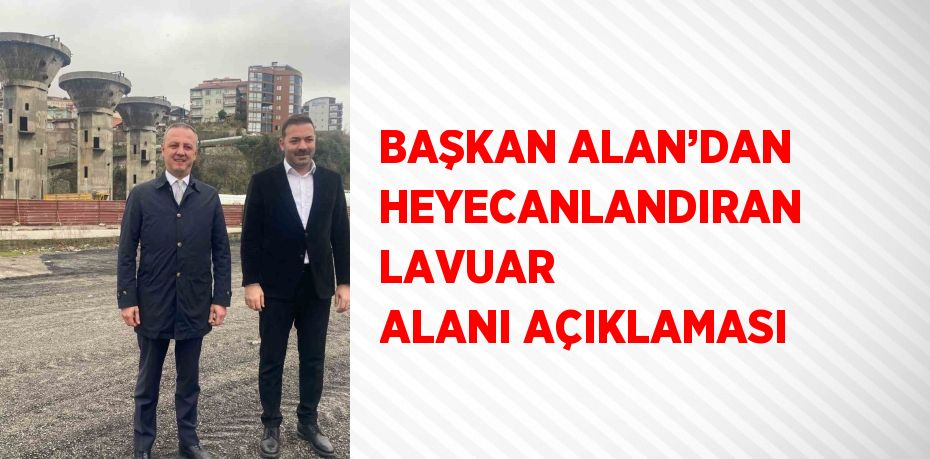 BAŞKAN ALAN’DAN HEYECANLANDIRAN LAVUAR ALANI AÇIKLAMASI