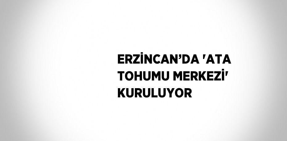 ERZİNCAN’DA 'ATA TOHUMU MERKEZİ' KURULUYOR