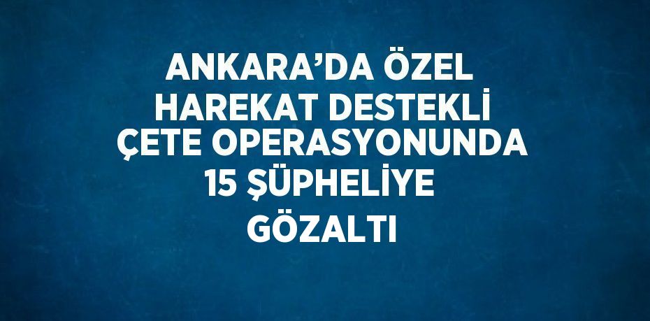 ANKARA’DA ÖZEL HAREKAT DESTEKLİ ÇETE OPERASYONUNDA 15 ŞÜPHELİYE GÖZALTI