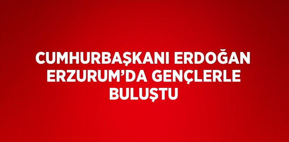 CUMHURBAŞKANI ERDOĞAN ERZURUM’DA GENÇLERLE BULUŞTU