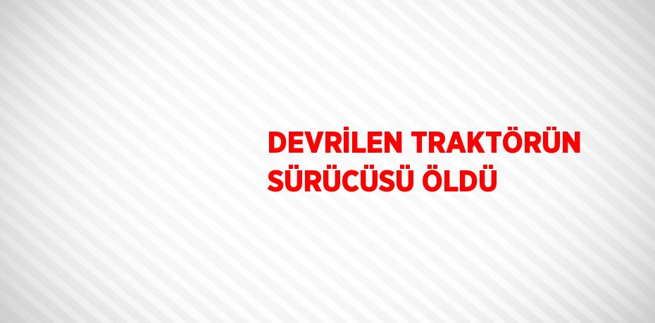 DEVRİLEN TRAKTÖRÜN SÜRÜCÜSÜ ÖLDÜ