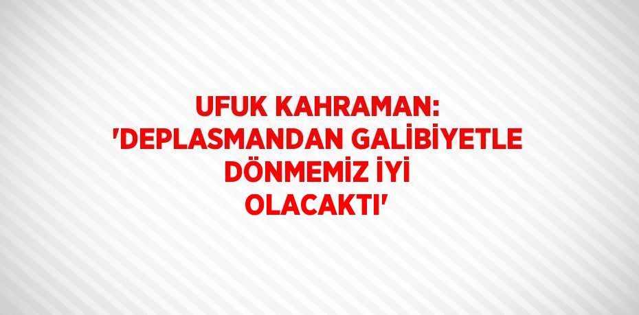 UFUK KAHRAMAN: 'DEPLASMANDAN GALİBİYETLE DÖNMEMİZ İYİ OLACAKTI'