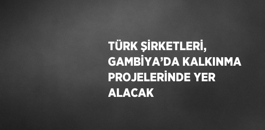 TÜRK ŞİRKETLERİ, GAMBİYA’DA KALKINMA PROJELERİNDE YER ALACAK