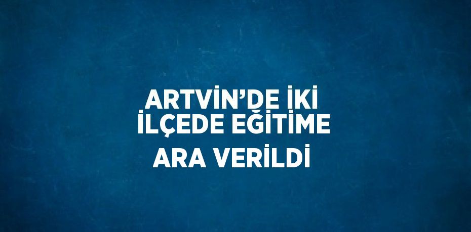 ARTVİN’DE İKİ İLÇEDE EĞİTİME ARA VERİLDİ