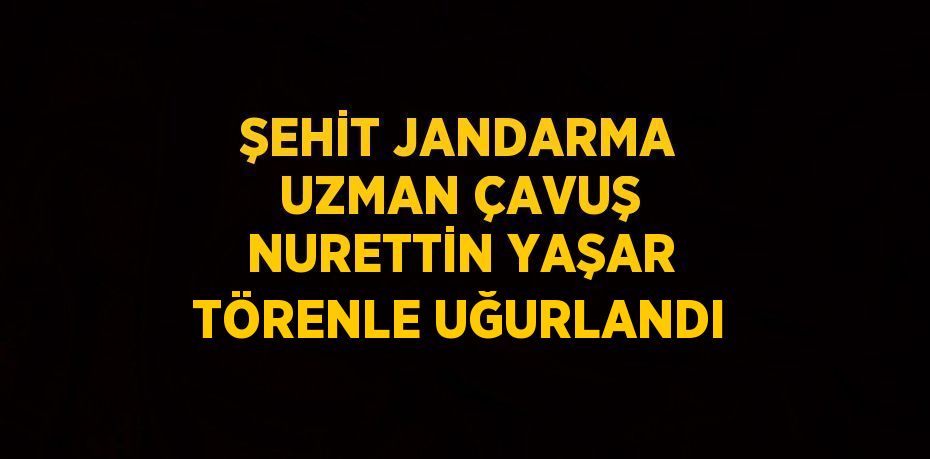 ŞEHİT JANDARMA UZMAN ÇAVUŞ NURETTİN YAŞAR TÖRENLE UĞURLANDI