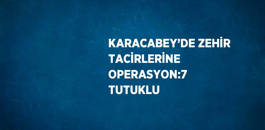 KARACABEY’DE ZEHİR TACİRLERİNE OPERASYON:7 TUTUKLU