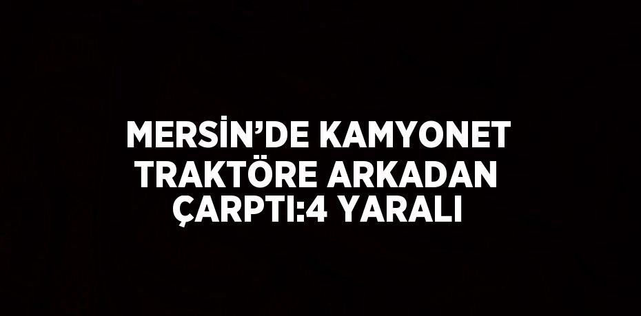 MERSİN’DE KAMYONET TRAKTÖRE ARKADAN ÇARPTI:4 YARALI